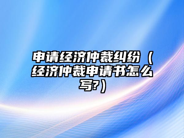 申請經濟仲裁糾紛（經濟仲裁申請書怎么寫?）