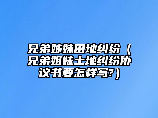 兄弟姊妹田地糾紛（兄弟姐妹土地糾紛協議書要怎樣寫?）