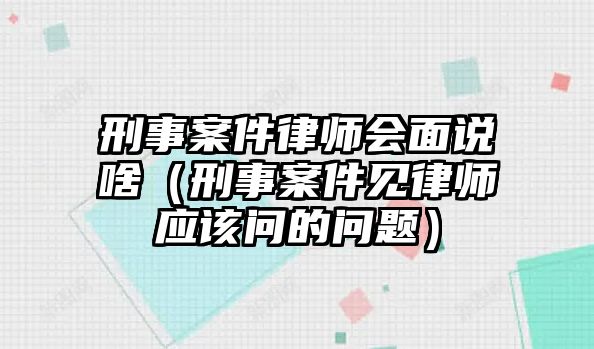 刑事案件律師會面說啥（刑事案件見律師應該問的問題）