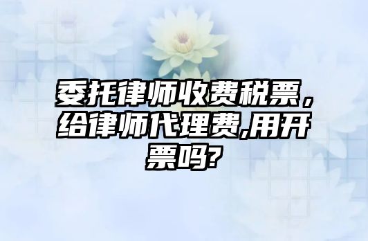 委托律師收費稅票，給律師代理費,用開票嗎?