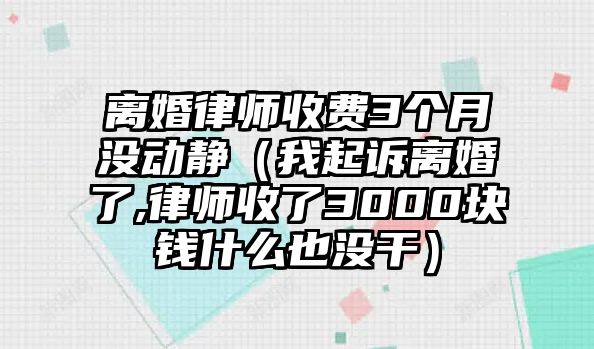 離婚律師收費3個月沒動靜（我起訴離婚了,律師收了3000塊錢什么也沒干）