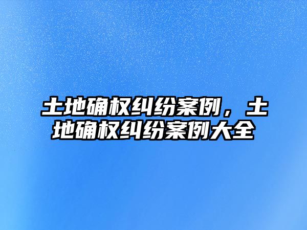 土地確權糾紛案例，土地確權糾紛案例大全