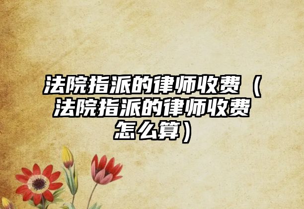 法院指派的律師收費（法院指派的律師收費怎么算）