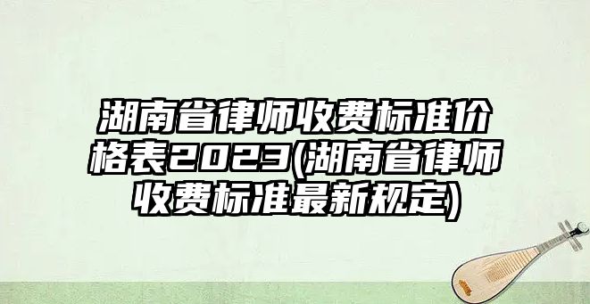 湖南省律師收費標準價格表2023(湖南省律師收費標準最新規定)