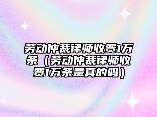 勞動仲裁律師收費1萬條（勞動仲裁律師收費1萬條是真的嗎）