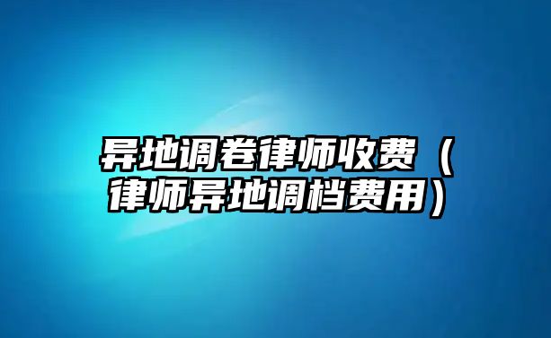 異地調(diào)卷律師收費（律師異地調(diào)檔費用）