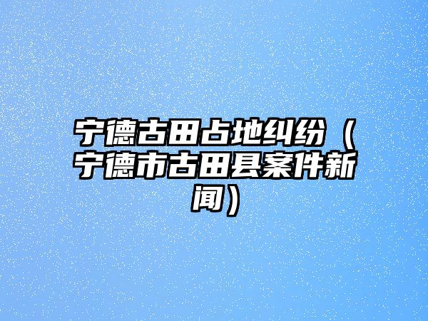 寧德古田占地糾紛（寧德市古田縣案件新聞）