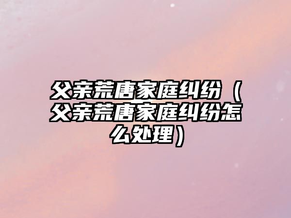 父親荒唐家庭糾紛（父親荒唐家庭糾紛怎么處理）