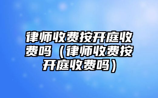 律師收費按開庭收費嗎（律師收費按開庭收費嗎）