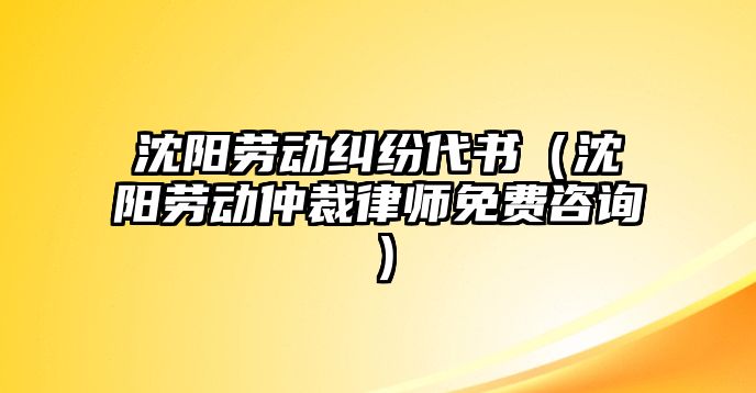 沈陽勞動糾紛代書（沈陽勞動仲裁律師免費咨詢）