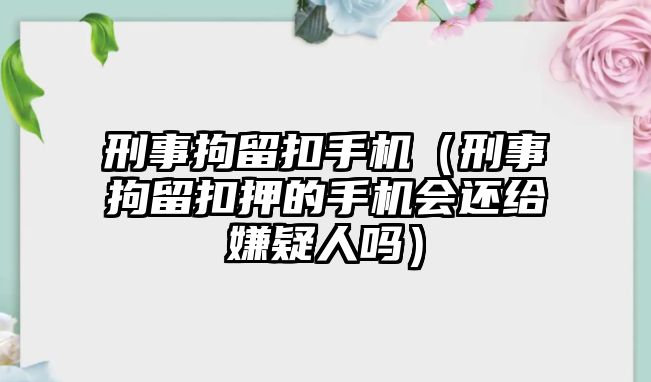 刑事拘留扣手機(jī)（刑事拘留扣押的手機(jī)會(huì)還給嫌疑人嗎）