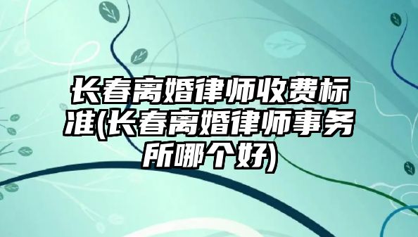 長春離婚律師收費標準(長春離婚律師事務所哪個好)