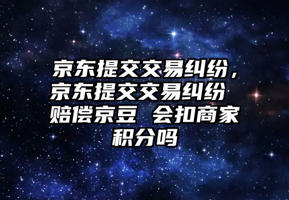 京東提交交易糾紛，京東提交交易糾紛 賠償京豆 會扣商家積分嗎