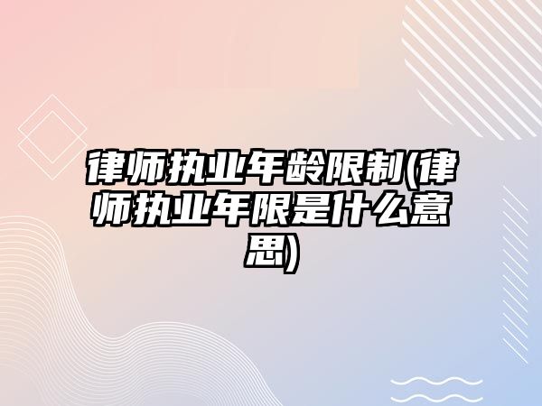 律師執業年齡限制(律師執業年限是什么意思)