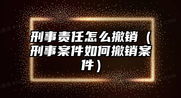 刑事責任怎么撤銷（刑事案件如何撤銷案件）