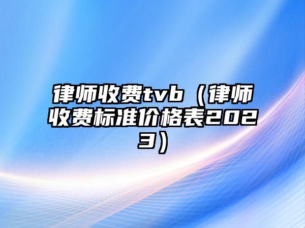 律師收費tvb（律師收費標(biāo)準(zhǔn)價格表2023）