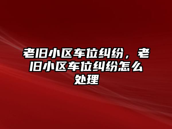 老舊小區車位糾紛，老舊小區車位糾紛怎么處理