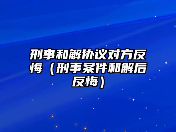 刑事和解協(xié)議對(duì)方反悔（刑事案件和解后反悔）