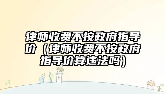 律師收費不按政府指導價（律師收費不按政府指導價算違法嗎）