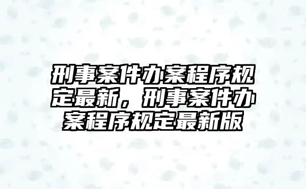 刑事案件辦案程序規定最新，刑事案件辦案程序規定最新版