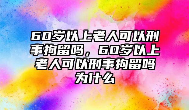 60歲以上老人可以刑事拘留嗎，60歲以上老人可以刑事拘留嗎為什么