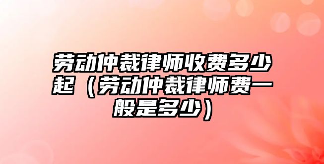 勞動仲裁律師收費多少起（勞動仲裁律師費一般是多少）