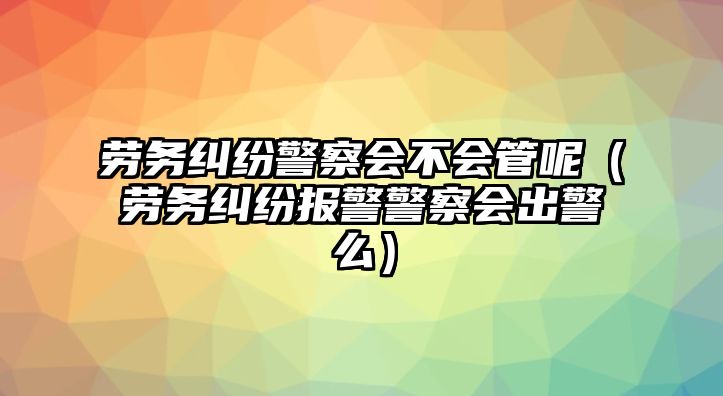 勞務糾紛警察會不會管呢（勞務糾紛報警警察會出警么）