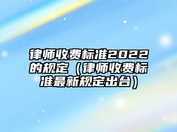 律師收費標準2022的規定（律師收費標準最新規定出臺）