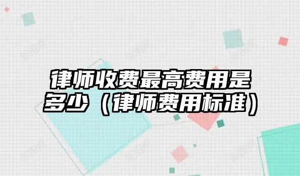 律師收費(fèi)最高費(fèi)用是多少（律師費(fèi)用標(biāo)準(zhǔn)）