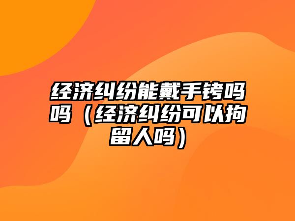 經濟糾紛能戴手銬嗎嗎（經濟糾紛可以拘留人嗎）