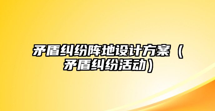 矛盾糾紛陣地設計方案（矛盾糾紛活動）