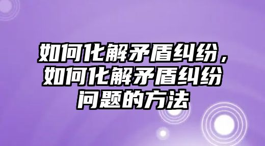 如何化解矛盾糾紛，如何化解矛盾糾紛問題的方法