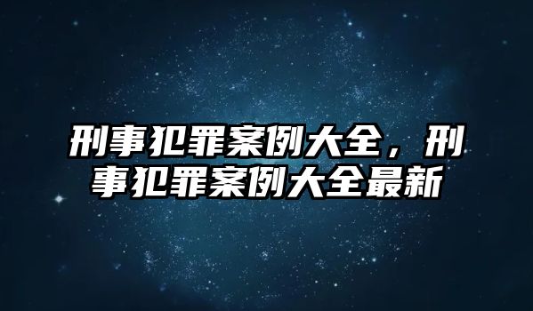 刑事犯罪案例大全，刑事犯罪案例大全最新