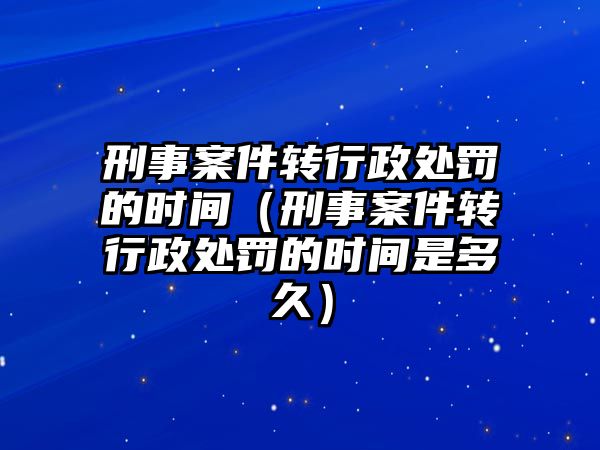 刑事案件轉(zhuǎn)行政處罰的時間（刑事案件轉(zhuǎn)行政處罰的時間是多久）