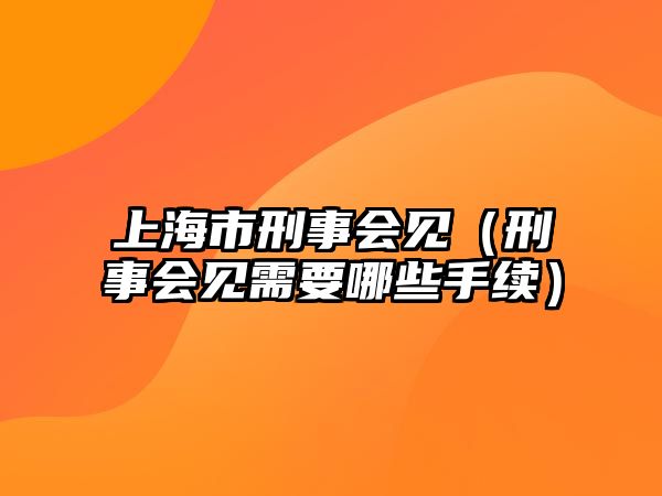 上海市刑事會見（刑事會見需要哪些手續(xù)）