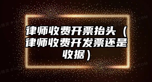 律師收費(fèi)開票抬頭（律師收費(fèi)開發(fā)票還是收據(jù)）