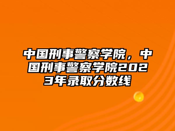 中國刑事警察學院，中國刑事警察學院2023年錄取分數線