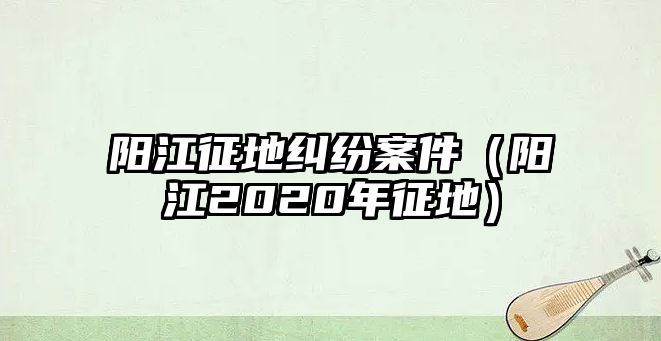 陽江征地糾紛案件（陽江2020年征地）