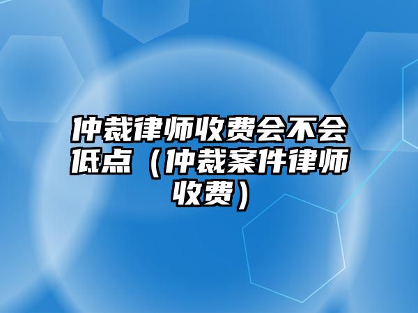 仲裁律師收費會不會低點（仲裁案件律師收費）