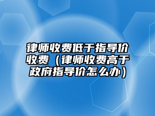 律師收費低于指導價收費（律師收費高于政府指導價怎么辦）