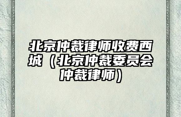 北京仲裁律師收費西城（北京仲裁委員會仲裁律師）