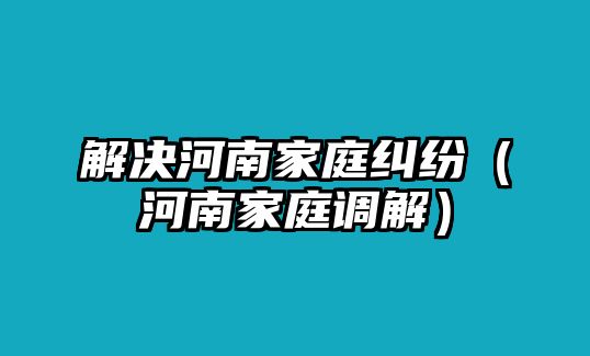 解決河南家庭糾紛（河南家庭調解）