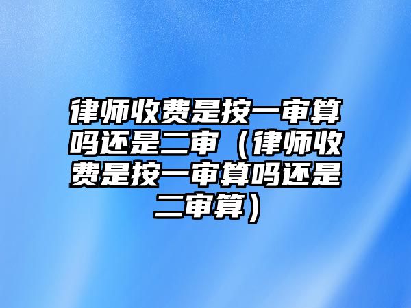 律師收費是按一審算嗎還是二審（律師收費是按一審算嗎還是二審算）