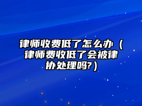 律師收費低了怎么辦（律師費收低了會被律協(xié)處理嗎?）