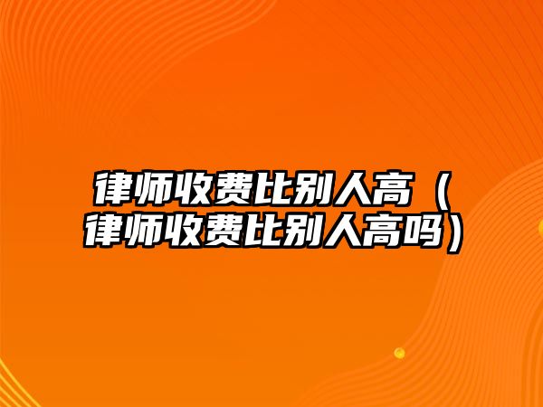 律師收費(fèi)比別人高（律師收費(fèi)比別人高嗎）