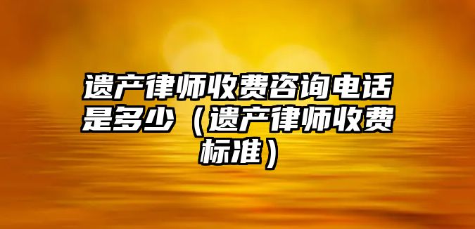 遺產律師收費咨詢電話是多少（遺產律師收費標準）