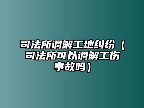 司法所調解工地糾紛（司法所可以調解工傷事故嗎）