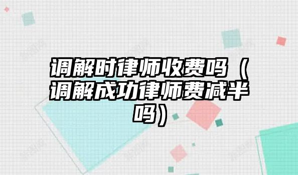 調解時律師收費嗎（調解成功律師費減半嗎）