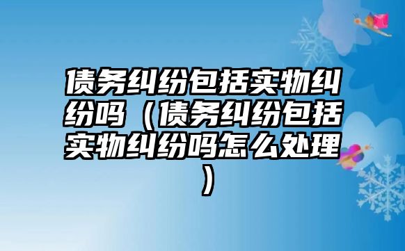 債務糾紛包括實物糾紛嗎（債務糾紛包括實物糾紛嗎怎么處理）