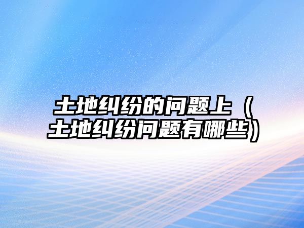 土地糾紛的問題上（土地糾紛問題有哪些）